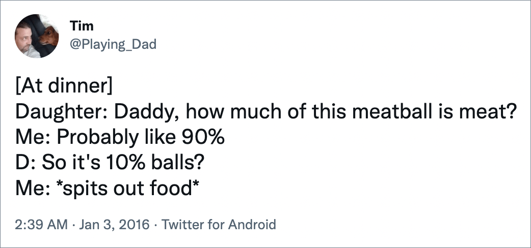 [At dinner] Daughter: Daddy, how much of this meatball is meat? Me: Probably like 90% D: So it's 10% balls? Me: *spits out food*