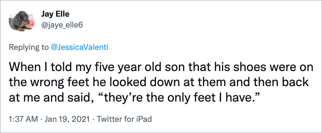 When I told my five year old son that his shoes were on the wrong feet he looked down at them and then back at me and said, “they’re the only feet I have.”