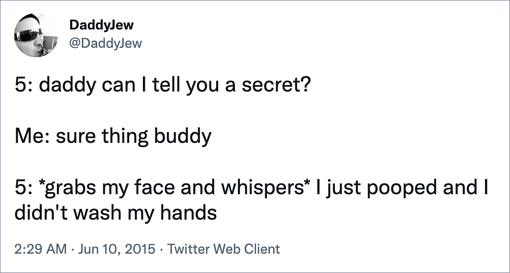 5: daddy can I tell you a secret? Me: sure thing buddy 5: *grabs my face and whispers* I just pooped and I didn't wash my hands