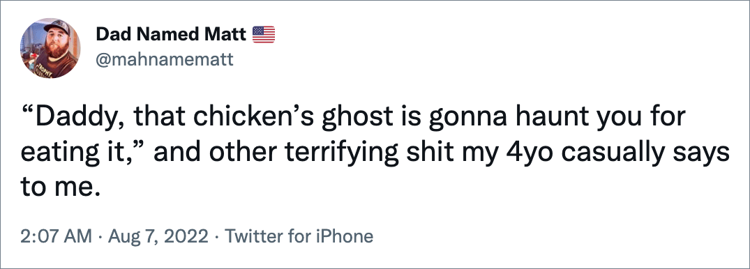 “Daddy, that chicken’s ghost is gonna haunt you for eating it,” and other terrifying shit my 4yo casually says to me.