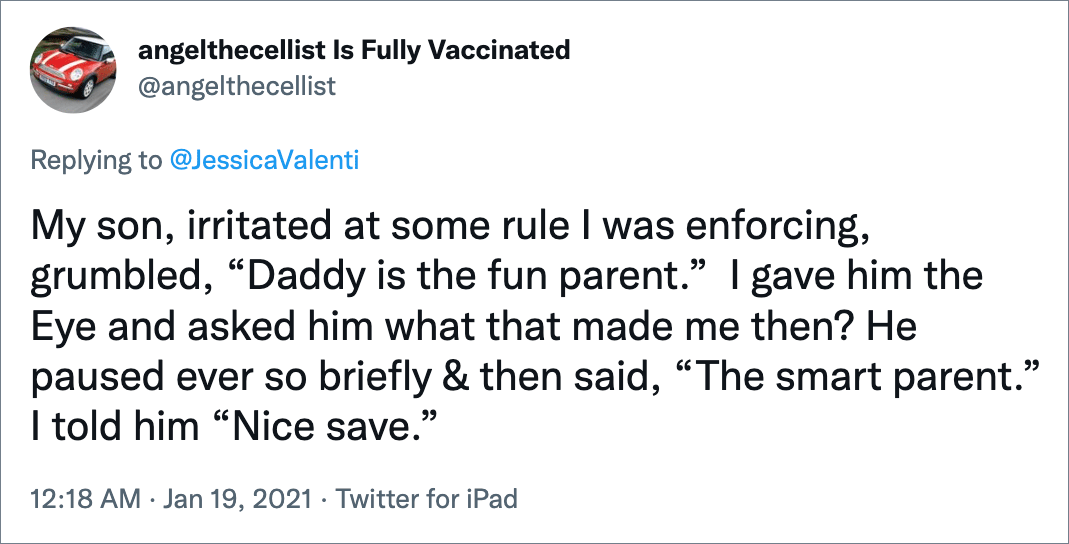 My son, irritated at some rule I was enforcing, grumbled, “Daddy is the fun parent.” I gave him the Eye and asked him what that made me then? He paused ever so briefly & then said, “The smart parent.” I told him “Nice save.”