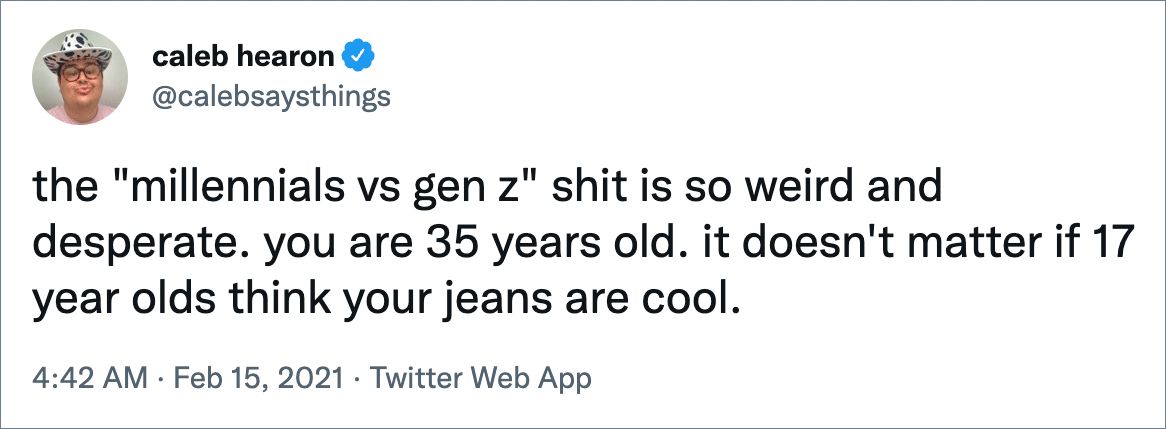 the "millennials vs gen z" shit is so weird and desperate. you are 35 years old. it doesn't matter if 17 year olds think your jeans are cool.