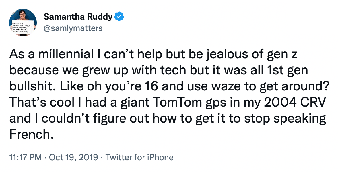 As a millennial I can’t help but be jealous of gen z because we grew up with tech but it was all 1st gen bullshit. Like oh you’re 16 and use waze to get around? That’s cool I had a giant TomTom gps in my 2004 CRV and I couldn’t figure out how to get it to stop speaking French.