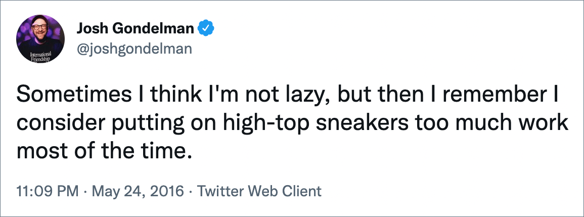 Sometimes I think I'm not lazy, but then I remember I consider putting on high-top sneakers too much work most of the time.