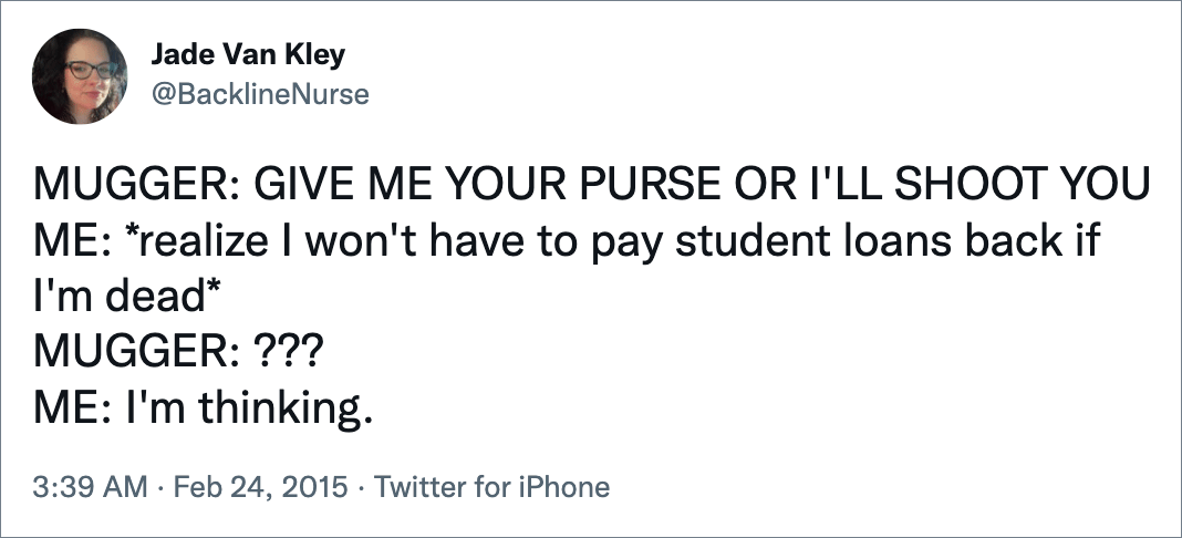 MUGGER: GIVE ME YOUR PURSE OR I'LL SHOOT YOU ME: *realize I won't have to pay student loans back if I'm dead* MUGGER: ??? ME: I'm thinking.