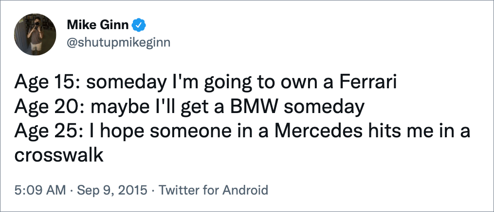 Age 15: someday I'm going to own a Ferrari Age 20: maybe I'll get a BMW someday Age 25: I hope someone in a Mercedes hits me in a crosswalk