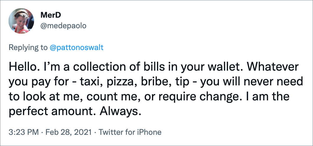 Hello. I’m a collection of bills in your wallet. Whatever you pay for - taxi, pizza, bribe, tip - you will never need to look at me, count me, or require change. I am the perfect amount. Always.