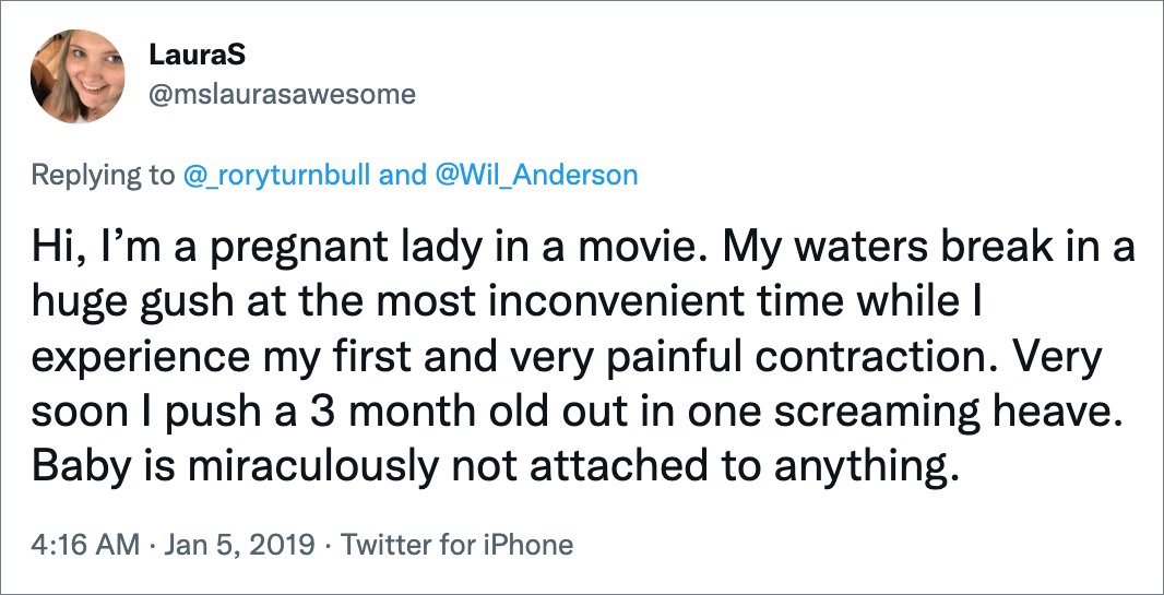 Hi, I’m a pregnant lady in a movie. My waters break in a huge gush at the most inconvenient time while I experience my first and very painful contraction. Very soon I push a 3 month old out in one screaming heave. Baby is miraculously not attached to anything.