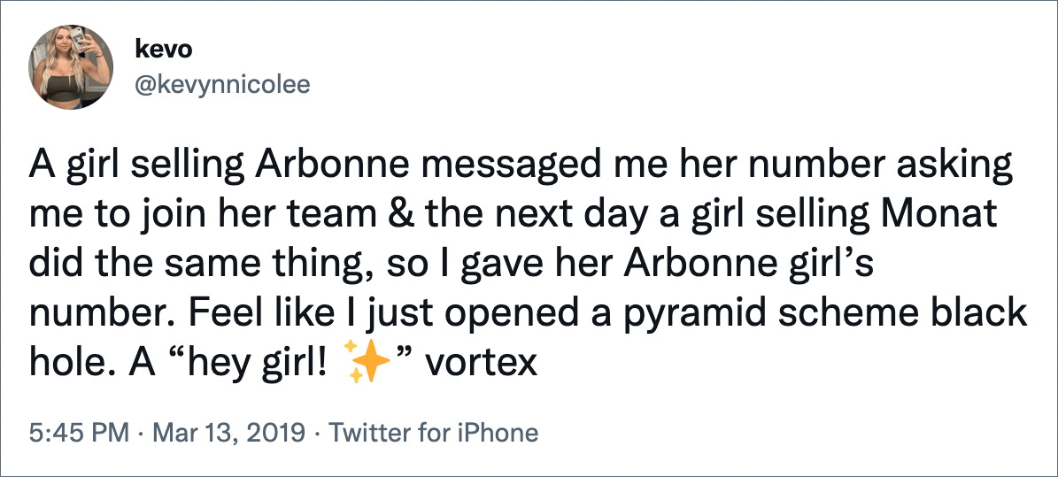 A girl selling Arbonne messaged me her number asking me to join her team & the next day a girl selling Monat did the same thing, so I gave her Arbonne girl’s number. Feel like I just opened a pyramid scheme black hole. A “hey girl!” vortex