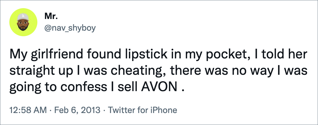 My girlfriend found lipstick in my pocket, I told her straight up I was cheating, there was no way I was going to confess I sell AVON .