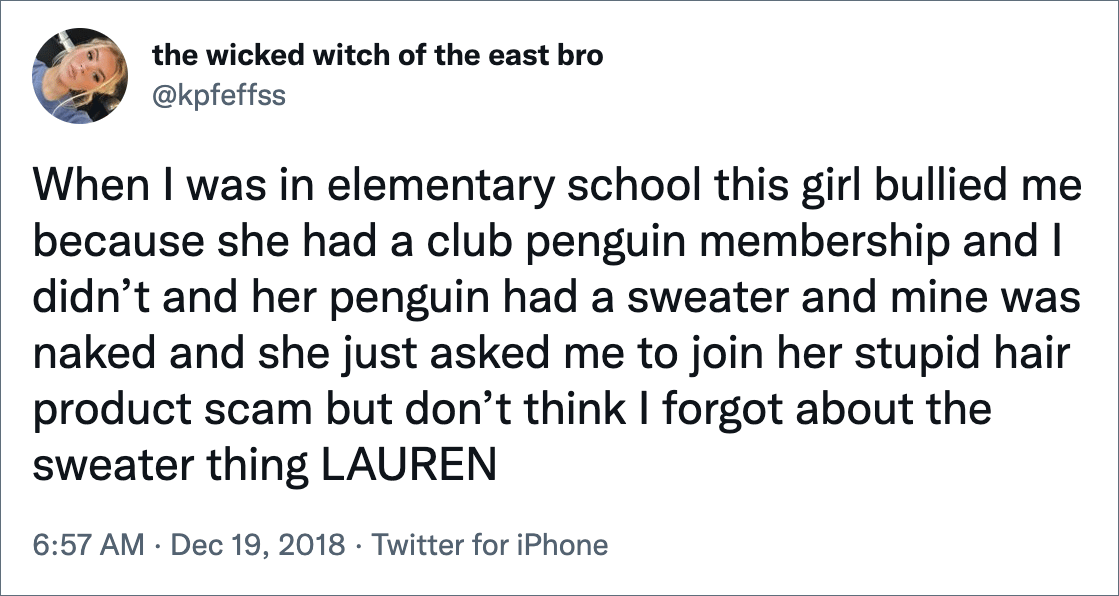 When I was in elementary school this girl bullied me because she had a club penguin membership and I didn’t and her penguin had a sweater and mine was naked and she just asked me to join her stupid hair product scam but don’t think I forgot about the sweater thing LAUREN
