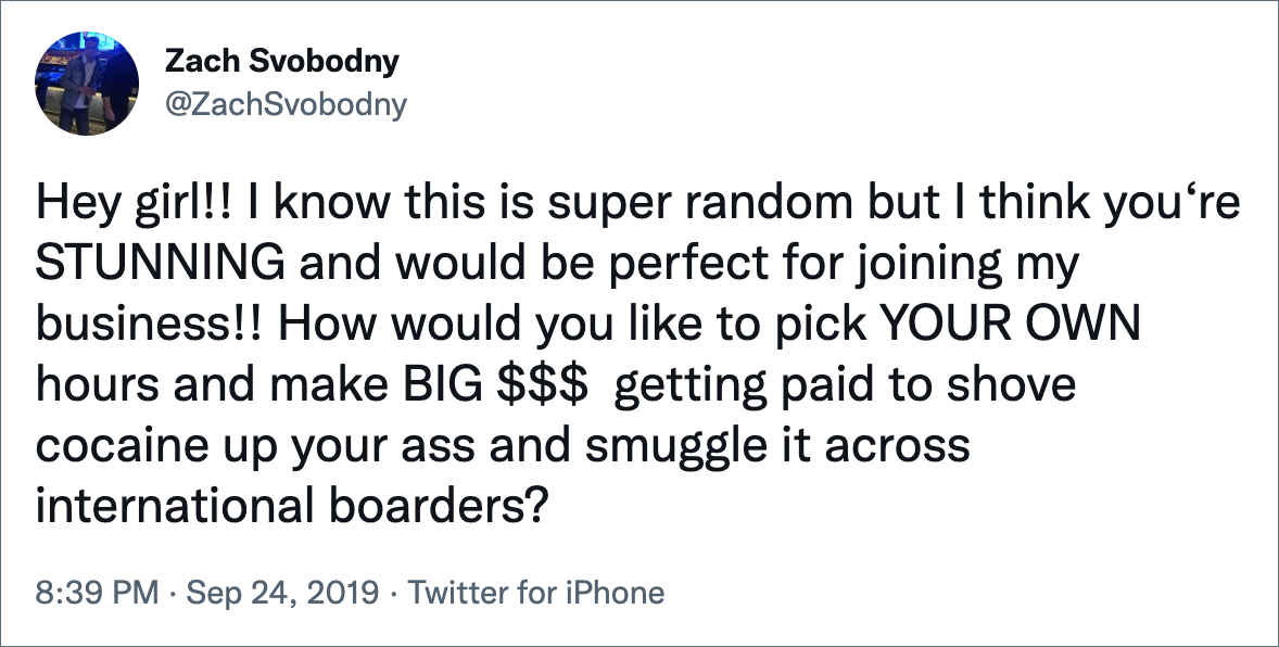 Hey girl!! I know this is super random but I think you‘re STUNNING and would be perfect for joining my business!! How would you like to pick YOUR OWN hours and make BIG $$$ getting paid to shove cocaine up your ass and smuggle it across international boarders?