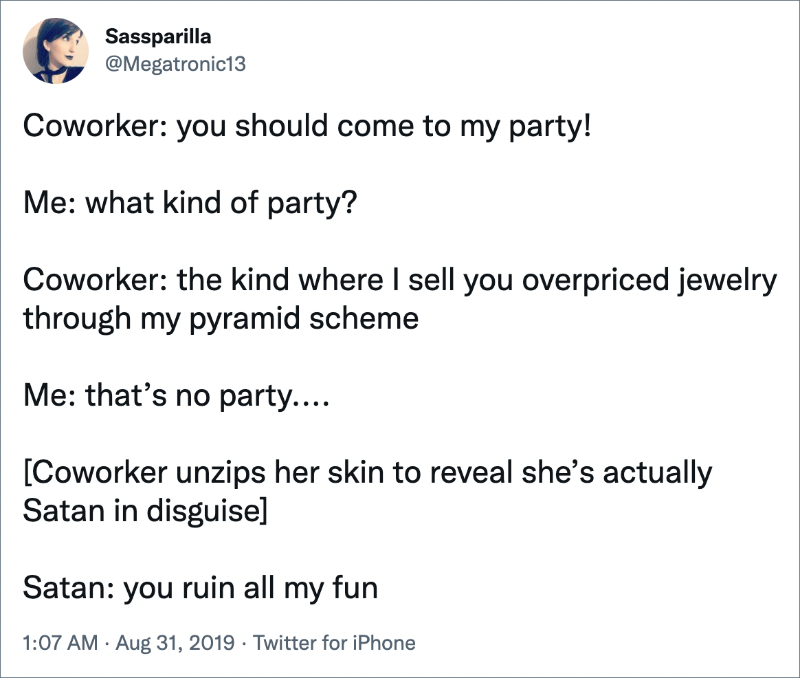 Coworker: you should come to my party! Me: what kind of party? Coworker: the kind where I sell you overpriced jewelry through my pyramid scheme Me: that’s no party.... [Coworker unzips her skin to reveal she’s actually Satan in disguise] Satan: you ruin all my fun