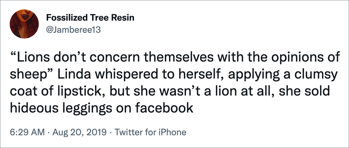 “Lions don’t concern themselves with the opinions of sheep” Linda whispered to herself, applying a clumsy coat of lipstick, but she wasn’t a lion at all, she sold hideous leggings on facebook