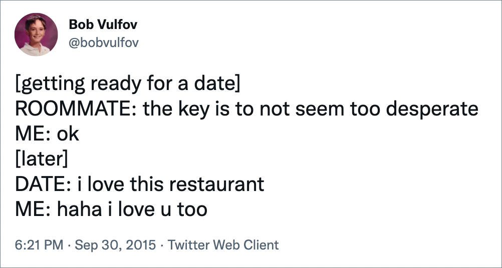 [getting ready for a date]ROOMMATE: the key is to not seem too desperate ME: ok [later]DATE: i love this restaurant ME: haha i love u too