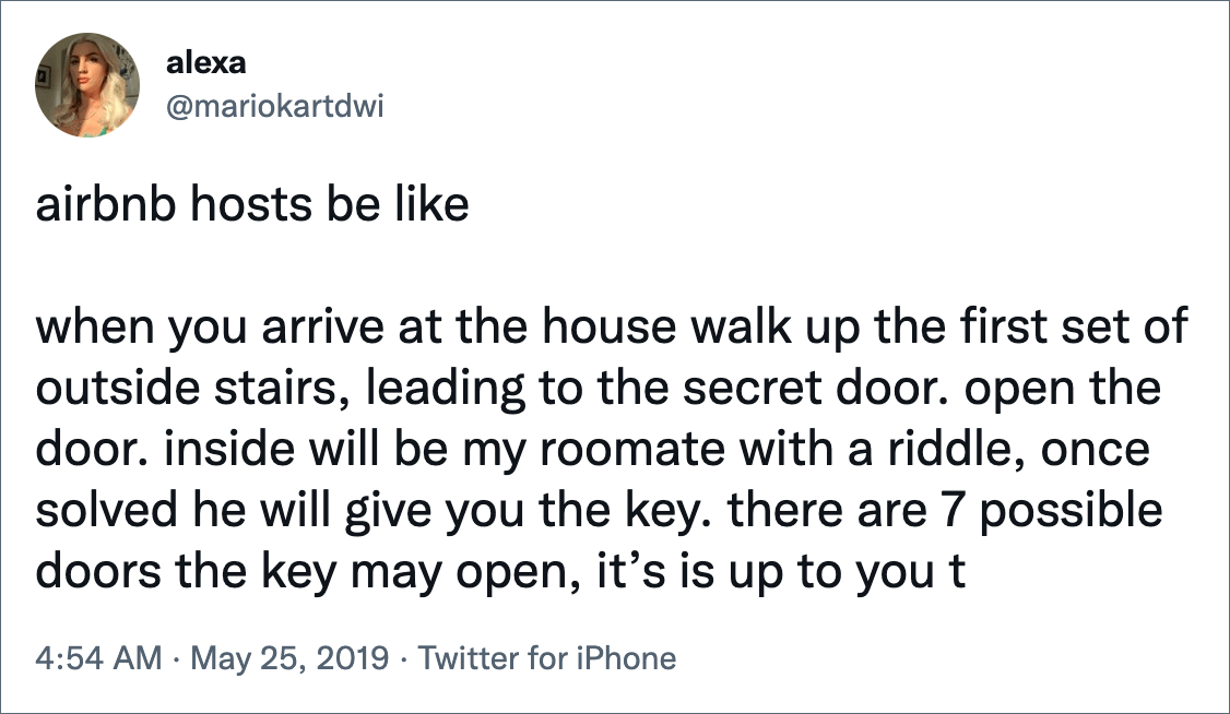 airbnb hosts be like when you arrive at the house walk up the first set of outside stairs, leading to the secret door. open the door. inside will be my roomate with a riddle, once solved he will give you the key. there are 7 possible doors the key may open, it’s is up to you t