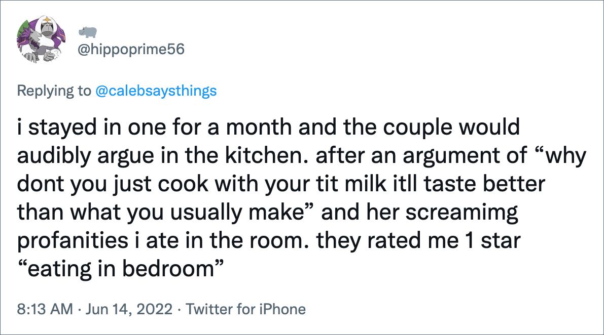 i stayed in one for a month and the couple would audibly argue in the kitchen. after an argument of “why dont you just cook with your tit milk itll taste better than what you usually make” and her screamimg profanities i ate in the room. they rated me 1 star “eating in bedroom”