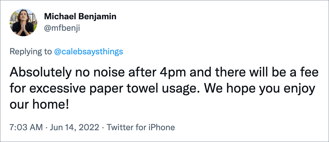 Absolutely no noise after 4pm and there will be a fee for excessive paper towel usage. We hope you enjoy our home!