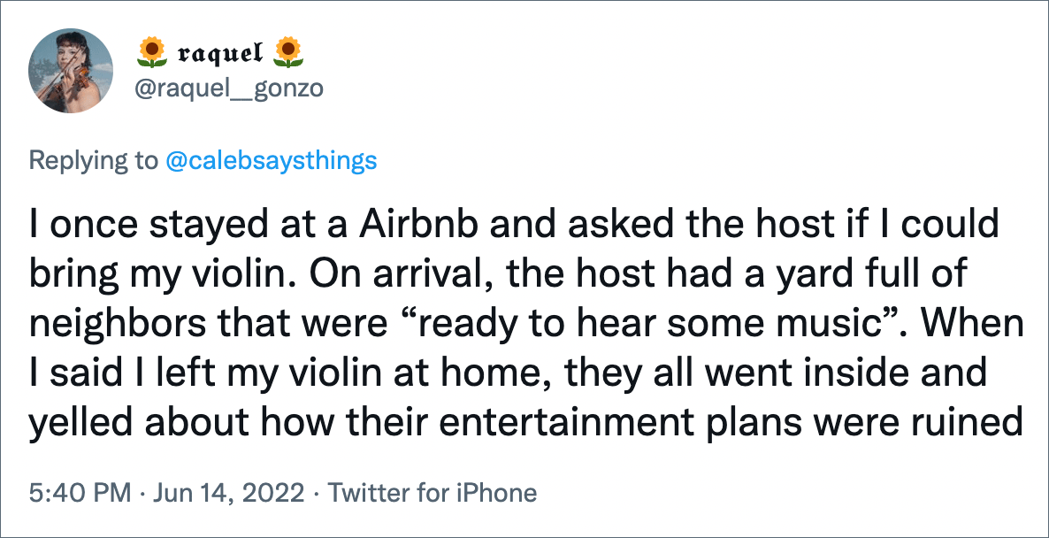 I once stayed at a Airbnb and asked the host if I could bring my violin. On arrival, the host had a yard full of neighbors that were “ready to hear some music”. When I said I left my violin at home, they all went inside and yelled about how their entertainment plans were ruined