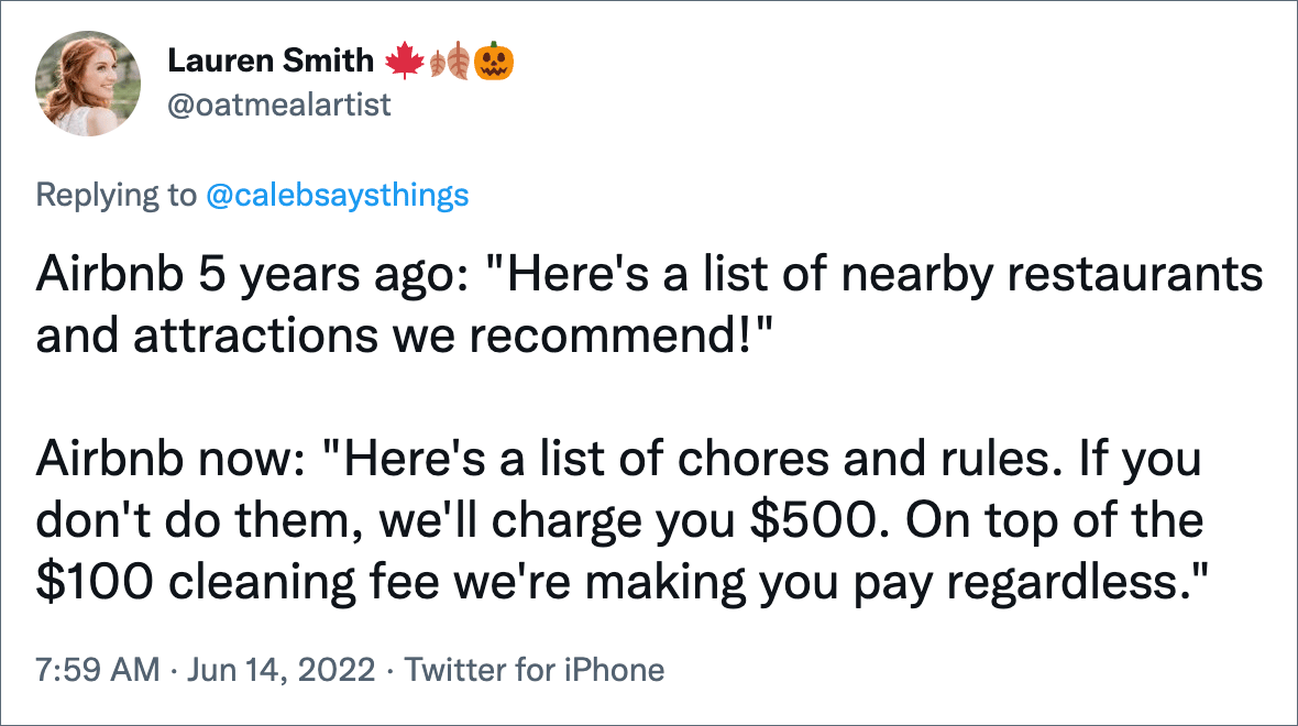 Airbnb 5 years ago: "Here's a list of nearby restaurants and attractions we recommend!" Airbnb now: "Here's a list of chores and rules. If you don't do them, we'll charge you $500. On top of the $100 cleaning fee we're making you pay regardless."