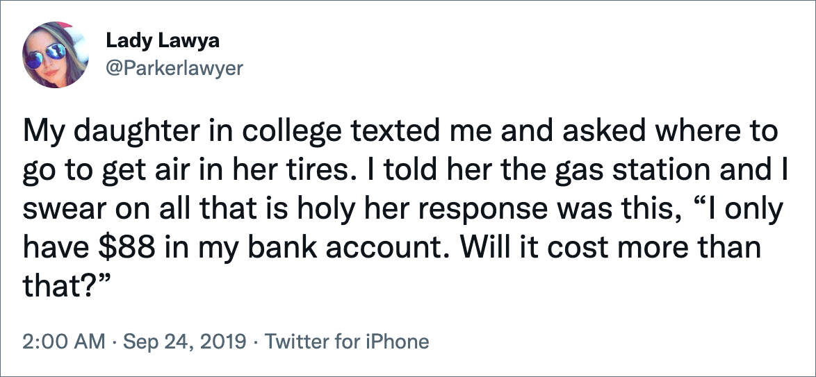 My daughter in college texted me and asked where to go to get air in her tires. I told her the gas station and I swear on all that is holy her response was this, “I only have $88 in my bank account. Will it cost more than that?”