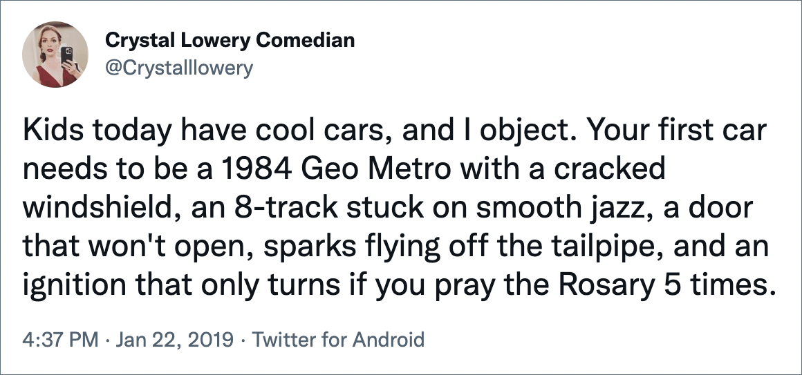 Kids today have cool cars, and I object. Your first car needs to be a 1984 Geo Metro with a cracked windshield, an 8-track stuck on smooth jazz, a door that won't open, sparks flying off the tailpipe, and an ignition that only turns if you pray the Rosary 5 times.