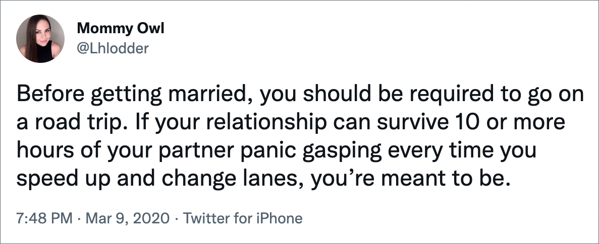 Before getting married, you should be required to go on a road trip. If your relationship can survive 10 or more hours of your partner panic gasping every time you speed up and change lanes, you’re meant to be.