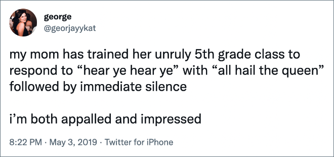 my mom has trained her unruly 5th grade class to respond to “hear ye hear ye” with “all hail the queen” followed by immediate silence i’m both appalled and impressed