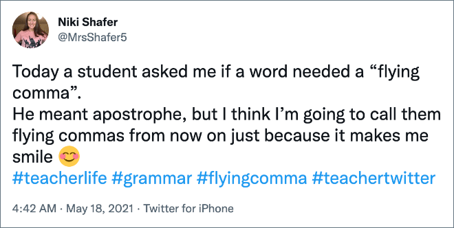 Today a student asked me if a word needed a “flying comma”. He meant apostrophe, but I think I’m going to call them flying commas from now on just because it makes me smile