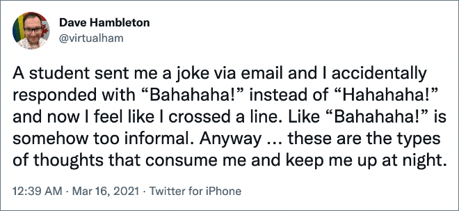 A student sent me a joke via email and I accidentally responded with “Bahahaha!” instead of “Hahahaha!” and now I feel like I crossed a line. Like “Bahahaha!” is somehow too informal. Anyway ... these are the types of thoughts that consume me and keep me up at night.