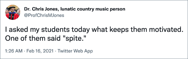I asked my students today what keeps them motivated. One of them said "spite."