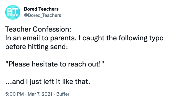 Teacher Confession: In an email to parents, I caught the following typo before hitting send: "Please hesitate to reach out!" ...and I just left it like that.
