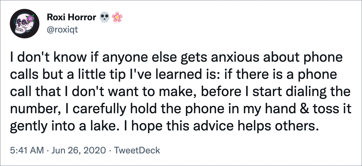 I don't know if anyone else gets anxious about phone calls but a little tip I've learned is: if there is a phone call that I don't want to make, before I start dialing the number, I carefully hold the phone in my hand & toss it gently into a lake. I hope this advice helps others.