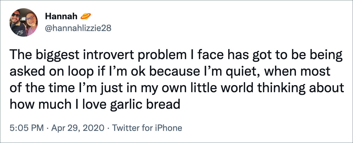 The biggest introvert problem I face has got to be being asked on loop if I’m ok because I’m quiet, when most of the time I’m just in my own little world thinking about how much I love garlic bread