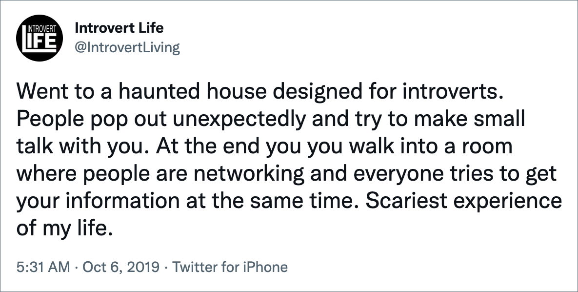 Went to a haunted house designed for introverts. People pop out unexpectedly and try to make small talk with you. At the end you you walk into a room where people are networking and everyone tries to get your information at the same time. Scariest experience of my life.