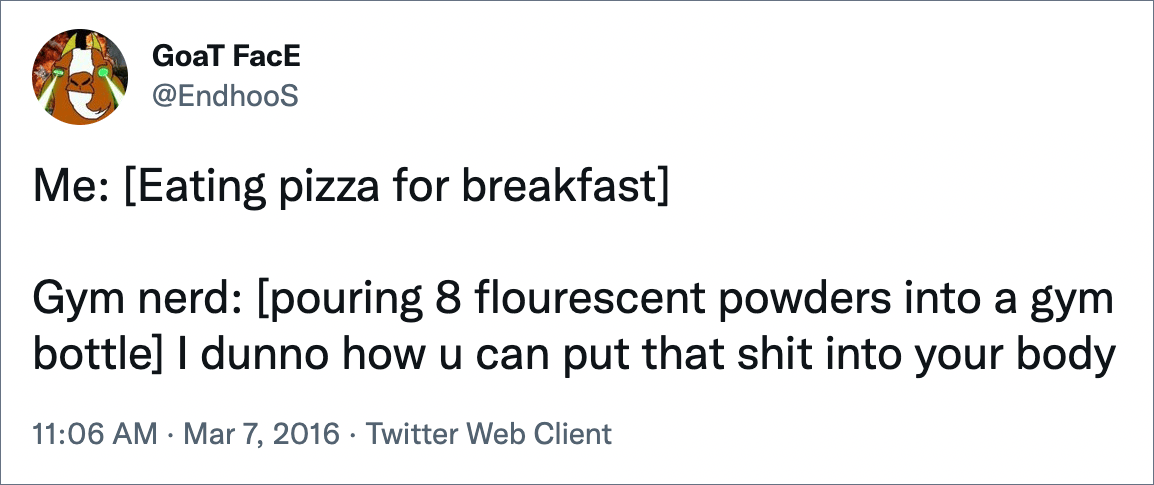 Me: [Eating pizza for breakfast] Gym nerd: [pouring 8 flourescent powders into a gym bottle]I dunno how u can put that shit into your body