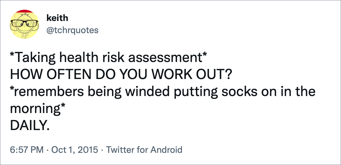 *Taking health risk assessment* HOW OFTEN DO YOU WORK OUT? *remembers being winded putting socks on in the morning* DAILY.