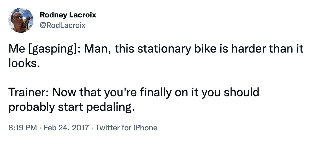 Me [gasping]: Man, this stationary bike is harder than it looks. Trainer: Now that you're finally on it you should probably start pedaling.