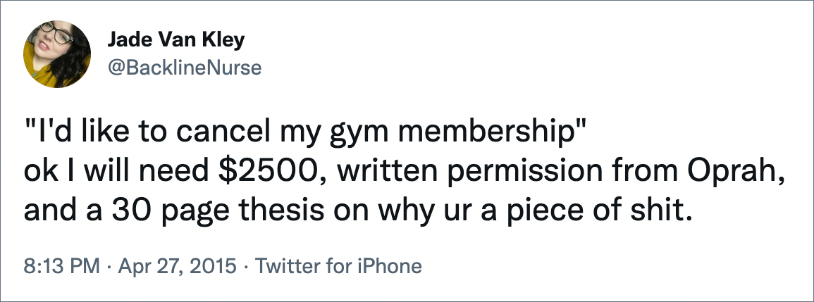 "I'd like to cancel my gym membership" ok I will need $2500, written permission from Oprah, and a 30 page thesis on why ur a piece of shit.