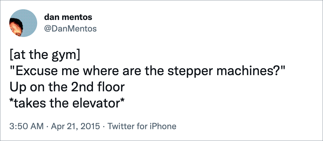 [at the gym]"Excuse me where are the stepper machines?" Up on the 2nd floor *takes the elevator*