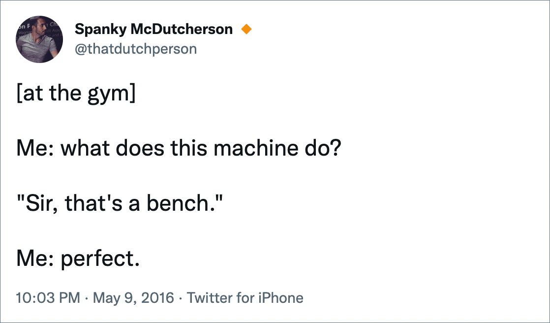 [at the gym]Me: what does this machine do? "Sir, that's a bench." Me: perfect.