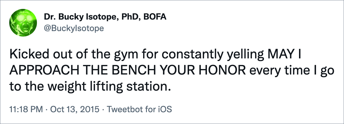 Kicked out of the gym for constantly yelling MAY I APPROACH THE BENCH YOUR HONOR every time I go to the weight lifting station.