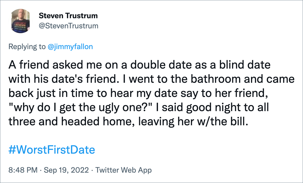 A friend asked me on a double date as a blind date with his date's friend. I went to the bathroom and came back just in time to hear my date say to her friend, "why do I get the ugly one?" I said good night to all three and headed home, leaving her w/the bill.