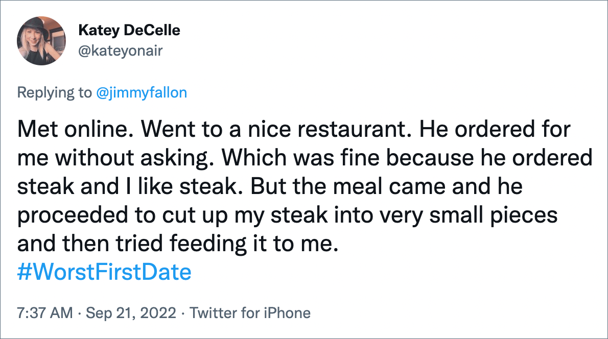 Met online. Went to a nice restaurant. He ordered for me without asking. Which was fine because he ordered steak and I like steak. But the meal came and he proceeded to cut up my steak into very small pieces and then tried feeding it to me.