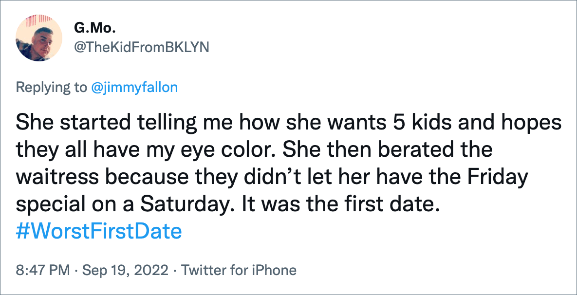 She started telling me how she wants 5 kids and hopes they all have my eye color. She then berated the waitress because they didn’t let her have the Friday special on a Saturday. It was the first date.