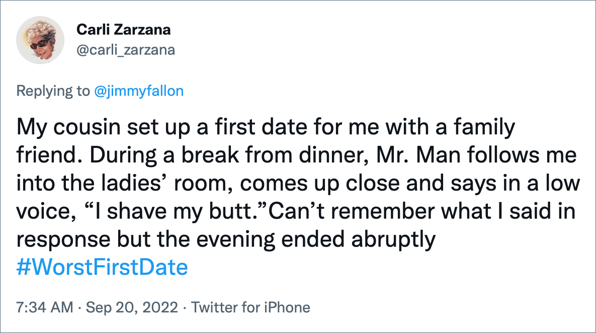 My cousin set up a first date for me with a family friend. During a break from dinner, Mr. Man follows me into the ladies’ room, comes up close and says in a low voice, “I shave my butt.”Can’t remember what I said in response but the evening ended abruptly