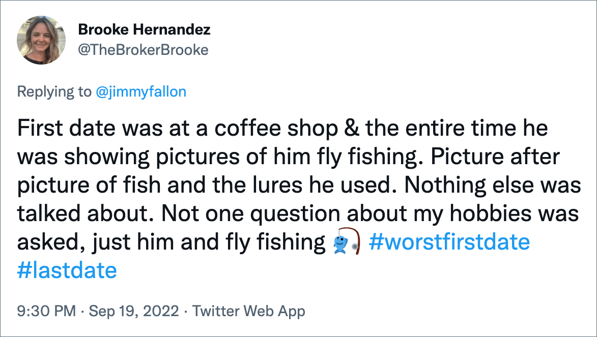 First date was at a coffee shop & the entire time he was showing pictures of him fly fishing. Picture after picture of fish and the lures he used. Nothing else was talked about. Not one question about my hobbies was asked, just him and fly fishing