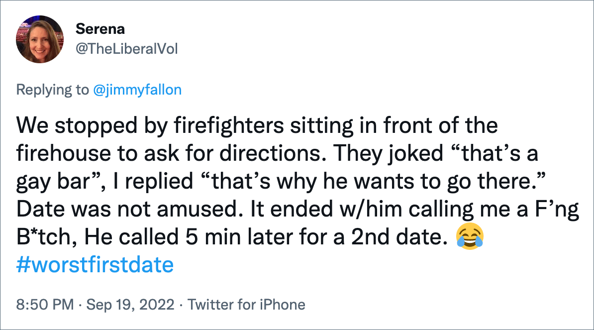 We stopped by firefighters sitting in front of the firehouse to ask for directions. They joked “that’s a gay bar”, I replied “that’s why he wants to go there.” Date was not amused. It ended w/him calling me a F’ng B*tch, He called 5 min later for a 2nd date.
