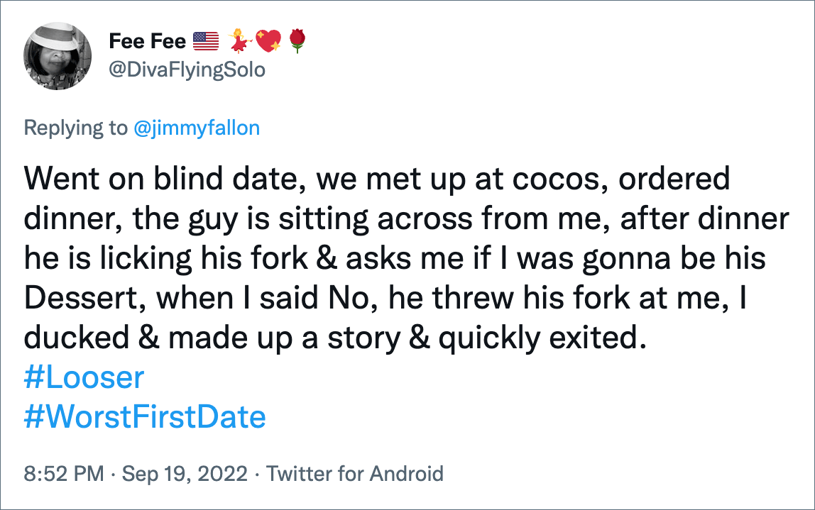 Went on blind date, we met up at cocos, ordered dinner, the guy is sitting across from me, after dinner he is licking his fork & asks me if I was gonna be his Dessert, when I said No, he threw his fork at me, I ducked & made up a story & quickly exited.