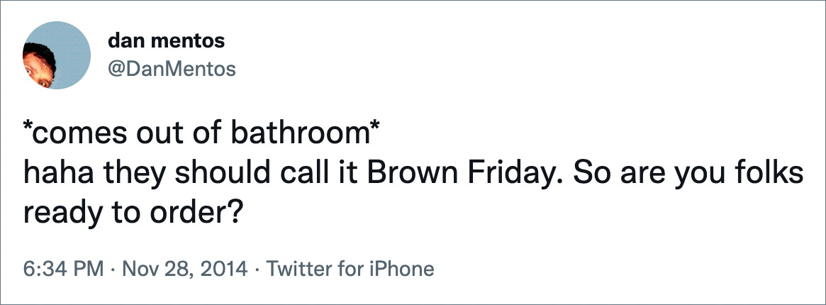 *comes out of bathroom* haha they should call it Brown Friday. So are you folks ready to order?